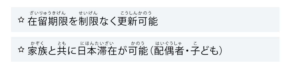 ★在留期限を制限なく更新可能
★家族と共に日本滞在が可能（配偶者・子ども）