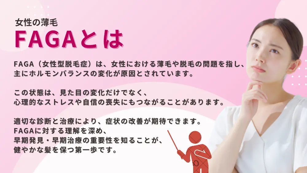 FAGA（女性型脱毛症）は、女性における薄毛や脱毛の問題を指し、主にホルモンバランスの変化が原因とされています。 この状態は、見た目の変化だけでなく、心理的なストレスや自信の喪失にもつながることがあります。 適切な診断と治療により、症状の改善が期待できます。 FAGAに対する理解を深め、早期発見・早期治療の重要性を知ることが、健やかな髪を保つ第一歩です。 