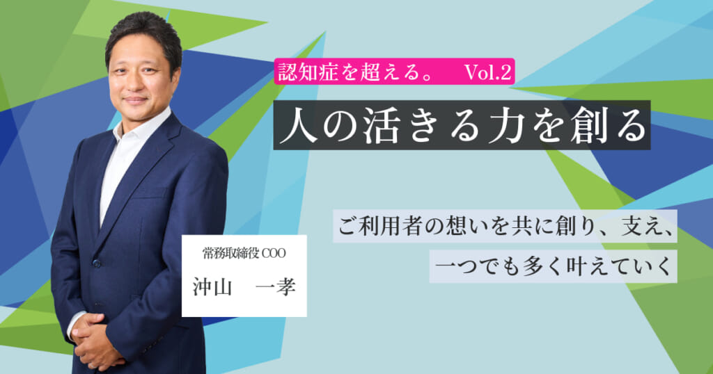 【認知症を超える。Vol.2】ご利用者の想いを共に創り、支え、一つでも多く叶えていく