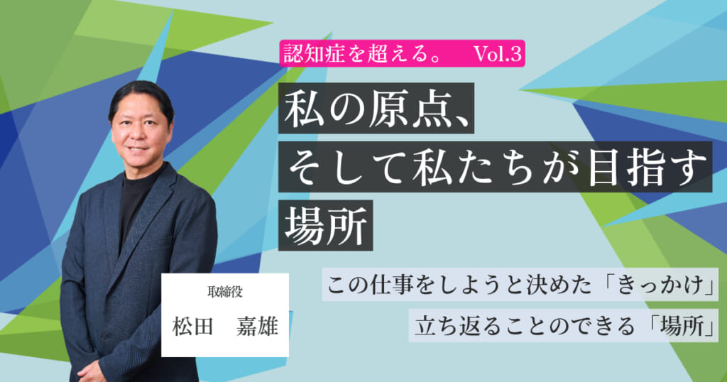 【認知症を超える。Vol.3】私の原点、そして私たちが目指す場所