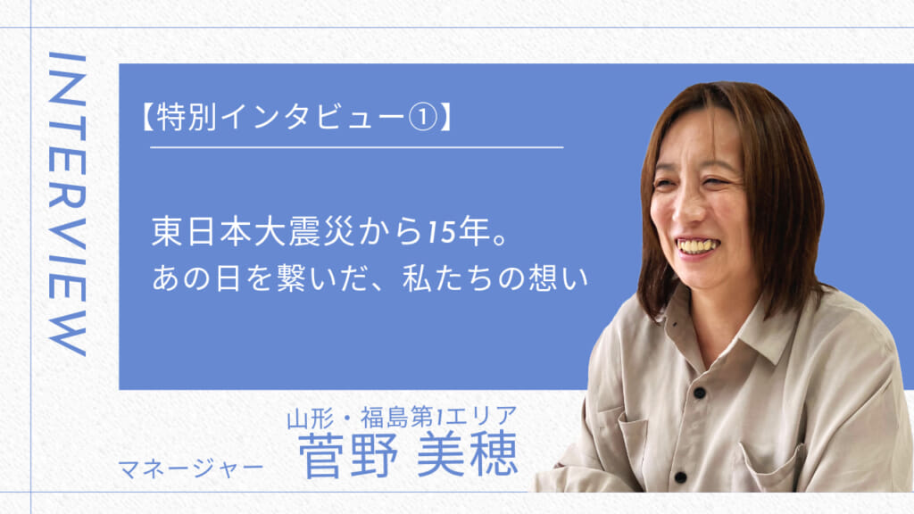 【特別インタビュー】東日本大震災から15年。あの日を繋いだ、私たちの想い未来～パート①福島第1・山形エリア 菅野さん～